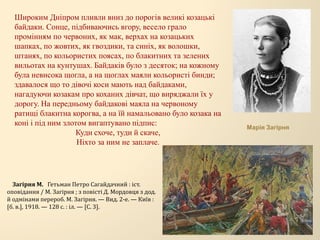 Широким Дніпром пливли вниз до порогів великі козацькі
байдаки. Сонце, підбиваючись вгору, весело грало
промінням по червоних, як мак, верхах на козацьких
шапках, по жовтих, як гвоздики, та синіх, як волошки,
штанях, по кольористих поясах, по блакитних та зелених
вильотах на кунтушах. Байдаків було з десяток; на кожному
була невисока щогла, а на щоглах маяли кольористі бинди;
здавалося що то дівочі коси мають над байдаками,
нагадуючи козакам про коханих дівчат, що виряджали їх у
дорогу. На передньому байдакові маяла на червоному
ратищі блакитна корогва, а на їй намальовано було козака на
коні і під ним злотом вигаптувано підпис:
Куди схоче, туди й скаче,
Ніхто за ним не заплаче.
Загірня М. Гетьман Петро Сагайдачний : іст.
оповідання / М. Загірня ; з повісті Д. Мордовця з дод.
й одмінами перероб. М. Загірня. — Вид. 2-е. — Київ :
[б. в.], 1918. — 128 с. : іл. — [C. 3].
Марія Загірня
 