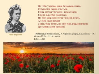 До тебе, Україно, наша бездольная мати,
Струна моя перша озветься.
І буде струна урочисто і тихо лунати,
І пісня від серця поллється.
По світі широкому буде та пісня літати,
А з нею надія кохана
Скрізь буде літати, по світі між людьми питати,
Де схована доля незнана?
Українка Л. Вибрані поезії / Л. Українка ; упоряд. О. Ольховик. — М. :
Детгиз, 1945. — 111 с. : портр.
[«Do», с. 12]
Леся Українка
 