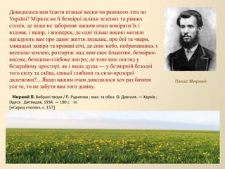Доводилося вам їздити пізньої весни чи раннього літа по
Україні? Міряли ви її безмірні шляхи зелених та рівних
степів, де ніщо не забороняє вашим очам виміряти їх і
вздовж, і вшир, і впоперек, де одні тілько високі могили
нагадують вам про давнє життя людське, про бої та чвари,
хижацькі заміри та криваві січі, де синє небо, побратавшись з
веселою землею, розгортає над нею своє блакитне, безмірно-
високе, безодньо-глибоке шатро; де тоне ваш погляд у
безкрайому просторі, як і ваша душа — у безмірній безодні
того світу та сяйва, синьої глибини та сизо-прозорої
далечизни?... Якщо вашим очам доводилося хоч раз бачити
усе те, то не забути вам того довіку.
Мирний П. Вибрані твори / П. Рудченко ; мал. та обкл. О. Довгаля. — Харків ;
Одеса : Дитвидав, 1934. — 180 с. : іл.
[«Серед степів», с. 157]
Панас Мирний
 