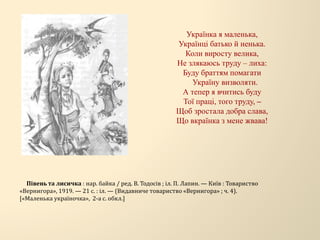 Українка я маленька,
Українці батько й ненька.
Коли виросту велика,
Не злякаюсь труду – лиха:
Буду браттям помагати
Україну визволяти.
А тепер я вчитись буду
Тої праці, того труду, –
Щоб зростала добра слава,
Що вкраїнка з мене жвава!
Півень та лисичка : нар. байка / ред. В. Тодосів ; іл. П. Лапин. — Київ : Товариство
«Вернигора», 1919. — 21 с. : іл. — (Видавниче товариство «Вернигора» ; ч. 4).
[«Маленька україночка», 2-а с. обкл.]
 