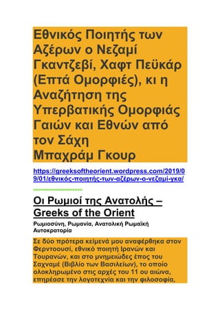 Εθνικός Ποιητής των
Αζέρων o Νεζαμί
Γκαντζεβί, Χαφτ Πεϋκάρ
(Επτά Ομορφιές), κι η
Αναζήτηση της
Υπερβατικής Ομορφιάς
Γαιών και Εθνών από
τον Σάχη
Μπαχράμ Γκουρ
https://greeksoftheorient.wordpress.com/2019/0
9/01/εθνικός-ποιητής-των-αζέρων-o-νεζαμί-γκα/
===================
Οι Ρωμιοί της Ανατολής –
Greeks of the Orient
Ρωμιοσύνη, Ρωμανία, Ανατολική Ρωμαϊκή
Αυτοκρατορία
Σε δύο πρότερα κείμενά μου αναφέρθηκα στον
Φερντοουσί, εθνικό ποιητή Ιρανών και
Τουρανών, και στο μνημειώδες έπος του
Σαχναμέ (Βιβλίο των Βασιλείων), το οποίο
ολοκληρωμένο στις αρχές του 11 ου αιώνα,
επηρέασε την λογοτεχνία και την φιλοσοφία,
 