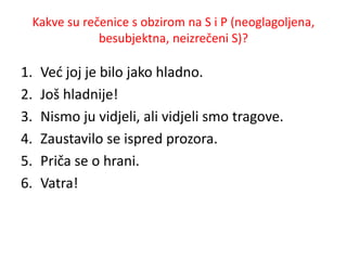 Kakve su rečenice s obzirom na S i P (neoglagoljena, 
besubjektna, neizrečeni S)? 
1. Već joj je bilo jako hladno. 
2. Još hladnije! 
3. Nismo ju vidjeli, ali vidjeli smo tragove. 
4. Zaustavilo se ispred prozora. 
5. Priča se o hrani. 
6. Vatra! 
 