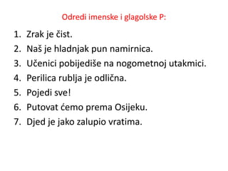 Odredi imenske i glagolske P: 
1. Zrak je čist. 
2. Naš je hladnjak pun namirnica. 
3. Učenici pobijediše na nogometnoj utakmici. 
4. Perilica rublja je odlična. 
5. Pojedi sve! 
6. Putovat ćemo prema Osijeku. 
7. Djed je jako zalupio vratima. 
 