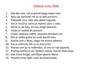 Odredi vrstu NSR: 
1. Nije bio sam, već je pored njega stajao Ivan. 
2. Neću joj vjerovati niti ću se dati prevariti. 
3. Pobijedili smo, zato smo dobili nagradu. 
4. Sve je mračno, samo je mjesec ušao u sobu. 
5. Mislili su da lažu, ali nisu mogli dokazati. 
6. Ustao je i pošao do prozora. 
7. Uvijek savjesno radim, savjesno obavljam sve. 
8. Bila je velika gužva na cesti, kasnili smo. 
9. Kasnio sam u školu, stoga me mama odvezla. 
10. Sve je utihnulo, tek su se čuli cvrčci. 
11. Pozvao sam ju na rođendan, ali ona se nije pojavila. 
12. Pročitaj lektiru ili ćeš sljedeći mjesec morati čitati dvije. 
13. Dok čitam knjige, zamišljam glavne likove. 
14. Posjetit ćemo Split i otići do Dubrovnika. 
 