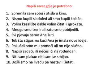Napiši zarez gdje je potrebno: 
1. Spremila sam sobu i otišla u kino. 
2. Nismo kupili sladoled ali smo kupili kolače. 
3. Volim kazalište dakle volim čitati i igrokaze. 
4. Mnogo smo trenirali zato smo pobijedili. 
5. Svi pjevaju samo Ana šuti. 
6. Tek što stigosmo kući Ana je imala nove ideje. 
7. Pokušali smo mu pomoći ali on nije slušao. 
8. Napiši zadaću ili nećeš ići na rođendan. 
9. Niti sam plakao niti sam se smijao. 
10.Došli smo na livadu pa nastavili šetati. 
