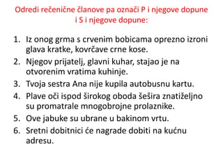 Odredi rečenične članove pa označi P i njegove dopune 
i S i njegove dopune: 
1. Iz onog grma s crvenim bobicama oprezno izroni 
glava kratke, kovrčave crne kose. 
2. Njegov prijatelj, glavni kuhar, stajao je na 
otvorenim vratima kuhinje. 
3. Tvoja sestra Ana nije kupila autobusnu kartu. 
4. Plave oči ispod širokog oboda šešira znatiželjno 
su promatrale mnogobrojne prolaznike. 
5. Ove jabuke su ubrane u bakinom vrtu. 
6. Sretni dobitnici će nagrade dobiti na kućnu 
adresu. 
 