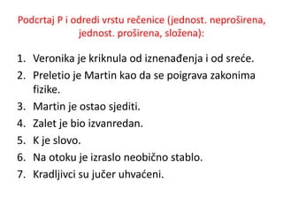 Podcrtaj P i odredi vrstu rečenice (jednost. neproširena, 
jednost. proširena, složena): 
1. Veronika je kriknula od iznenađenja i od sreće. 
2. Preletio je Martin kao da se poigrava zakonima 
fizike. 
3. Martin je ostao sjediti. 
4. Zalet je bio izvanredan. 
5. K je slovo. 
6. Na otoku je izraslo neobično stablo. 
7. Kradljivci su jučer uhvaćeni. 
 