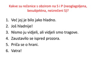 Kakve su rečenice s obzirom na S i P (neoglagoljena, 
besubjektna, neizrečeni S)? 
1. Već joj je bilo jako hladno. 
2. Još hladnije! 
3. Nismo ju vidjeli, ali vidjeli smo tragove. 
4. Zaustavilo se ispred prozora. 
5. Priča se o hrani. 
6. Vatra! 
 