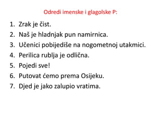 Odredi imenske i glagolske P: 
1. Zrak je čist. 
2. Naš je hladnjak pun namirnica. 
3. Učenici pobijediše na nogometnoj utakmici. 
4. Perilica rublja je odlična. 
5. Pojedi sve! 
6. Putovat ćemo prema Osijeku. 
7. Djed je jako zalupio vratima. 
 