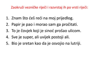 Zaokruži vezničke riječi i razvrstaj ih po vrsti riječi: 
1. Znam što ćeš reći na moj prijedlog. 
2. Papir je pao i morao sam ga pročitati. 
3. To je čovjek koji je sinoć prošao ulicom. 
4. Sve je super, ali uvijek postoji ali. 
5. Bio je sretan kao da je osvojio na lutriji. 
 
