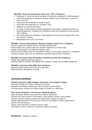 2007-2008: Senior Tax Analyst, Alas, Oplas & Co., CPA’s, Philippines
 Preparation of income tax advice and review of income tax compliance for SME companies
 Assist with the delivery of compliance services including financial statements, income tax
returns and VAT
 Liaising with the tax authority on behalf of clients
 Assist with clients application for tax refund/ credit
 Organise tax seminars and training
 In- charge of newly created outsourcing department that provides bookkeeping service, tax
filing and government compliance for international clients who established a start-up branch
office in Manila.
 Key contact person for international clients regarding all the issues and status of their newly
set up branch in Manila.
 Responsible for two Junior Tax Analyst
2005-2007: Finance & Administration Manager, E-Capture Solutions Inc., Philippines
Ensure accurate and complete records of all business transactions
Produce profit & loss, balance sheet and cash flow statement on a monthly basis
Prepare monthly budget and investment appraisal report
Submit tax reconciliation report and responsible for filing of tax and various government compliances
Compute employee salary and has initiated the automated salary transfer of all payroll
2003-2005: Accounting Staff, CKI Builders and Engineering Services, Philippines
Prepare daily, weekly and monthly accounts
Compute salary for all traders with differing work schedules, penalty rate and project assignment
2002-2003: Accounting Staff, RCBC Bank, Philippines
Organise and file customer bank forms on a daily basis
Reconcile branch daily balance accounts
AUSTRALIAN EXPERIENCE
2015-2016 (part time): OSHC Assistant Coordinator, Camp Australia, Sydney
Ensuring all children are ‘actively’ supervised at all times
Developing and fostering relationships with the children and their parents
Formulate games, activities and creative project for children on a daily basis
2014: Service Consultant- Life Insurance, ANZ Bank, Sydney
Check and review off-shore team output from previous banking day
Compute and check customer’s life insurance correct premium amount, terms & details
Compute customer’s premium arrears and prepare letter to request for payment
Prepare adjusting entries for life insurance accounts for cancellation, on-hold, adjustments of
premium and claimed policy
Prepare check payment for customers premium refund
Write letters or email in response to customer’s enquiry and request
REFERENCES - Available on request
 