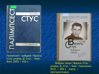 Вибрані твори / Василь Стус ;
упоряд. Д. Стус. – Київ : Смолоскип,
2012. – 869 с. : портр. –
(Шістдесятники).
Палімпсест : вибране / Василь
Стус; упоряд. Д. Стус. – Київ :
Факт, 2003. – 432 с.
 