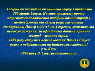 Табірними наглядачами знищено збірку з приблизно
500 віршів Стуса. На знак протесту проти
жорстокого поводження табірної адміністрації з
політв'язнями він кілька разів оголошував
голодування. Помер в ніч з 3 на 4 вересня, можливо, від
переохолодження. За офіційними даними причина
смерті – зупинка серця.
1989 року відбулося перепоховання Василя Стуса
разом з побратимами на Байковому кладовищі
у м. Київ.
1990 року В. Стус реабілітований.
 