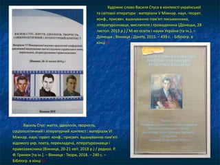 Художнє слово Василя Стуса в контексті української
та світової літератури : матеріали V Міжнар. наук.-теорет.
конф., присвяч. вшануванню пам'яті письменника,
літературознавця, мислителя і громадянина (Донецьк, 28
листоп. 2013 р.) / М-во освіти і науки України (та ін.). –
Донецьк ; Вінниця : ДонНу, 2015. – 439 с. - Бібліогр. в
кінці ст.
Василь Стус: життя, ідеологія, творчість,
соціополітичний і літературний контекст : матеріали VI
Міжнар. наук.-практ. конф., присвяч. вшануванню пам'яті
відомого укр. поета, перекладача, літературознавця і
правозахисника (Вінниця, 20-21 квіт. 2018 р.) / редкол. Р.
Ф. Гринюк [та ін.]. – Вінниця : Твори, 2018. – 240 с. –
Бібліогр. в кінці ст.
 
