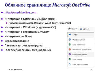 Облачное хранилище Microsoft OneDrive
 http://onedrive.live.com
 Интеграция с Office 365 и Office 2010+
 Поддержка форматов OneNote, Word, Excel, PowerPoint
 Интеграция с Windows (и другими ОС)
 Интеграция с сервисами Live.com
 Интеграция со Skype
 Версионирование
 Пакетная загрузка/выгрузка
 Галереи/коллекции медиаданных
© 2016, А.А. Незнанов 12
 