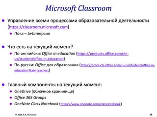 Microsoft Classroom
 Управление всеми процессами образовательной деятельности
(https://classroom.microsoft.com)
 Пока – beta-версия
 Что есть на текущий момент?
 По-английски: Office in education (https://products.office.com/en-
us/student/office-in-education)
 По-русски: Office для образования (https://products.office.com/ru-ru/student/office-in-
education?tab=teachers)
 Главный компоненты на текущий момент:
 OneDrive (облачное хранилище)
 Office 365 Groups
 OneNote Class Notebook (https://www.onenote.com/classnotebook)
© 2016, А.А. Незнанов 16
 