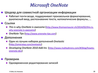 Microsoft OneNote
 Шедевр для совместной организации информации
 Работает почти везде, поддерживает произвольное форматирование,
рукописный ввод, распознавание текста, математические формулы, ...
 Ссылки
 This is why OneNote is awesome (http://www.thomasmaurer.ch/2014/02/this-is-
why-onenote-is-awesome)
 OneNote Tips (http://www.onenote-tips.com)
 Дополнения
 Один из лучших наборов дополнений Onetastic
(http://omeratay.com/onetastic)
 Developing OneNote 2010 Add-Ins (http://www.malteahrens.com/#/blog/howto-
onenote-dev)
 Проверим
 Одновременное редактирование записей
© 2016, А.А. Незнанов 19
 