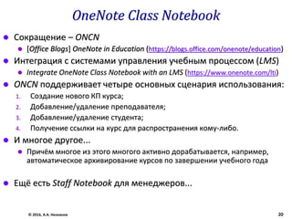 OneNote Class Notebook
 Сокращение – ONCN
 [Office Blogs] OneNote in Education (https://blogs.office.com/onenote/education)
 Интеграция с системами управления учебным процессом (LMS)
 Integrate OneNote Class Notebook with an LMS (https://www.onenote.com/lti)
 ONCN поддерживает четыре основных сценария использования:
1. Создание нового КП курса;
2. Добавление/удаление преподавателя;
3. Добавление/удаление студента;
4. Получение ссылки на курс для распространения кому-либо.
 И многое другое...
 Причём многое из этого многого активно дорабатывается, например,
автоматическое архивирование курсов по завершении учебного года
 Ещё есть Staff Notebook для менеджеров...
© 2016, А.А. Незнанов 20
 