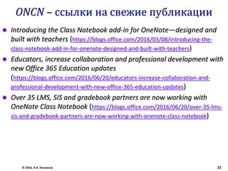 ONCN – ссылки на свежие публикации
 Introducing the Class Notebook add-in for OneNote—designed and
built with teachers (https://blogs.office.com/2016/03/08/introducing-the-
class-notebook-add-in-for-onenote-designed-and-built-with-teachers)
 Educators, increase collaboration and professional development with
new Office 365 Education updates
(https://blogs.office.com/2016/06/20/educators-increase-collaboration-and-
professional-development-with-new-office-365-education-updates)
 Over 35 LMS, SIS and gradebook partners are now working with
OneNote Class Notebook (https://blogs.office.com/2016/06/20/over-35-lms-
sis-and-gradebook-partners-are-now-working-with-onenote-class-notebook)
© 2016, А.А. Незнанов 22
 