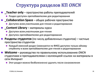Структура разделов КП ONCN
 _Teacher only – пространство работы преподавателей
 Раздел доступен преподавателям для редактирования
 _Collaboration Space – общее рабочее пространство
 Доступен всем участникам для чтения и редактирования
 _Content Library – материалы курса
 Доступен всем участникам для чтения
 Доступен преподавателям для редактирования
 Разделы студентов (по числу добавленных студентов) – частные
пространства студентов
 Каждый именной раздел (именуются по ФИО) доступен только одному
студенту и всем преподавателям для чтения и редактирования
 Welcome – руководство по правильному использованию ONCN
студентами и преподавателями с коллекцией ссылок на материалы в
сети Интернет
 Этот раздел можно безболезненно удалить после ознакомления
© 2016, А.А. Незнанов 23
 