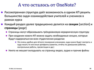 А что осталось от OneNote?
 Рассмотренная структура даёт возможность в одном КП решить
большинство задач взаимодействия учителей и учеников в
рамках курса
 Каждый раздел далее традиционно делится на секции [section] и
страницы [page]
 Страницы могут образовывать трёхуровневую иерархическую структуру
 При создании нового КП можно задать необходимые секции, которые
будут содержаться во всех студенческих разделах
 Это очень удобно для чёткого понимания учениками, куда нужно будет смотреть и
куда писать те или иные артефакты (заметки, отчёты по домашним работам,
контрольные работы, презентации и др.)
 Никто не мешает вкладывать на страницу видео, аудио и прочие файлы
© 2016, А.А. Незнанов 24
 