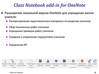 Class Notebook add-in for OneNote
 Расширение локальной версии OneNote для упрощения жизни
учителя:
 Распространение подготовленного материала по разделам учеников
 Сбор письменных работ учеников
 Упрощение проверки работ учеников
 Создание и управление подгруппами учеников
 Управление КП
© 2016, А.А. Незнанов 26
 
