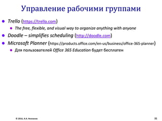 Управление рабочими группами
 Trello (https://trello.com)
 The free, flexible, and visual way to organize anything with anyone
 Doodle – simplifies scheduling (http://doodle.com)
 Microsoft Planner (https://products.office.com/en-us/business/office-365-planner)
 Для пользователей Office 365 Education будет бесплатен
© 2016, А.А. Незнанов 31
 
