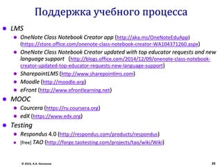 Поддержка учебного процесса
 LMS
 OneNote Class Notebook Creator app (http://aka.ms/OneNoteEduApp)
(https://store.office.com/onenote-class-notebook-creator-WA104371260.aspx)
 OneNote Class Notebook Creator updated with top educator requests and new
language support (http://blogs.office.com/2014/12/09/onenote-class-notebook-
creator-updated-top-educator-requests-new-language-support)
 SharepointLMS (http://www.sharepointlms.com)
 Moodle (http://moodle.org)
 eFront (http://www.efrontlearning.net)
 MOOC
 Courcera (https://ru.coursera.org)
 edX (https://www.edx.org)
 Testing
 Respondus 4.0 (http://respondus.com/products/respondus)
 [free] TAO (http://forge.taotesting.com/projects/tao/wiki/Wiki)
© 2016, А.А. Незнанов 39
 