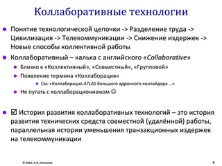 Коллаборативные технологии
 Понятие технологической цепочки -> Разделение труда ->
Цивилизация -> Телекоммуникации -> Снижение издержек ->
Новые способы коллективной работы
 Коллаборативный – калька с английского «Collaborative»
 Близко к «Коллективный», «Совместный», «Групповой»
 Появление термина «Коллаборация»
 См: «Коллаборация ATLAS большого адронного коллайдера …»
 Не путать с коллаборационизмом 
  История развития коллаборативных технологий – это история
развития технических средств совместной (удалённой) работы,
параллельная истории уменьшения транзакционных издержек
на телекоммуникации
© 2016, А.А. Незнанов 4
 