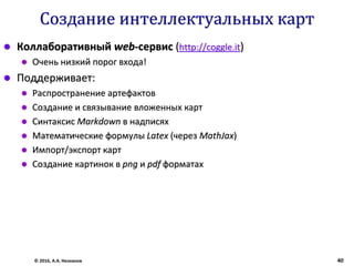 Создание интеллектуальных карт
 Коллаборативный web-сервис (http://coggle.it)
 Очень низкий порог входа!
 Поддерживает:
 Распространение артефактов
 Создание и связывание вложенных карт
 Синтаксис Markdown в надписях
 Математические формулы Latex (через MathJax)
 Импорт/экспорт карт
 Создание картинок в png и pdf форматах
© 2016, А.А. Незнанов 40
 