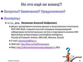 © 2016, А.А. Незнанов 44
Но это ещё не конец?!
 к.т.н., доц. Незнанов Алексей Андреевич
 Доцент департамента анализа данных и искусственного интеллекта
ФКН НИУ ВШЭ, старший научный сотрудник международной
лаборатории интеллектуальных систем и структурного анализа НИУ
ВШЭ (School of Data Analysis and Artificial Intelligence,
Faculty of Computer Science, NRU HSE, Moscow, Russia)
 E-mail: aneznanov@hse.ru
 Web-site: http://hse.ru/staff/aneznanov
 Blog: http://siberianshamanssongs.blogspot.ru (RU)
 