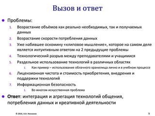 Вызов и ответ
 Проблемы:
1. Возрастание объёмов как реально необходимых, так и получаемых
данных
2. Возрастание скорости потребления данных
3. Уже набившее оскомину «клиповое мышление», которое на самом деле
является интуитивным ответом на 2 предыдущие проблемы
4. Технологический разрыв между преподавателями и учащимися
5. Раздельное использование технологий в различных областях
1. Как пример – использование облачного хранилища лично и в учебном процессе
6. Лицензионная чистота и стоимость приобретения, внедрения и
поддержки технологий
7. Информационная безопасность
1. Во многом искусственная проблема
 Ответ: интеграция и агрегация технологий общения,
потребления данных и креативной деятельности
© 2016, А.А. Незнанов 5
 