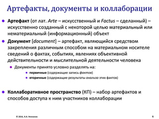 Артефакты, документы и коллаборации
 Артефакт (от лат. Arte – искусственный и Factus – сделанный) –
искусственно созданный с некоторой целью материальный или
нематериальный (информационный) объект
 Документ [document] – артефакт, являющийся средством
закрепления различным способом на материальном носителе
сведений о фактах, событиях, явлениях объективной
действительности и мыслительной деятельности человека
 Документы принято условно разделять на:
 первичные (содержащие запись фактов)
 вторичные (содержащие результаты анализа этих фактов)
 Коллаборативное пространство (КП) – набор артефактов и
способов доступа к ним участников коллаборации
© 2016, А.А. Незнанов 6
 