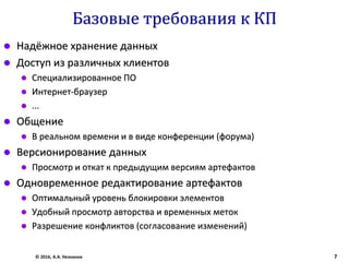 Базовые требования к КП
 Надёжное хранение данных
 Доступ из различных клиентов
 Специализированное ПО
 Интернет-браузер
 ...
 Общение
 В реальном времени и в виде конференции (форума)
 Версионирование данных
 Просмотр и откат к предыдущим версиям артефактов
 Одновременное редактирование артефактов
 Оптимальный уровень блокировки элементов
 Удобный просмотр авторства и временных меток
 Разрешение конфликтов (согласование изменений)
© 2016, А.А. Незнанов 7
 