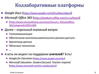 Коллаборативные платформы
 Google Docs (https://www.google.ru/intl/ru/docs/about)
 Microsoft Office 365 (https://products.office.com/ru-ru/home)
 (https://www.microsoftstore.com/store/msru/ru_RU/cat/Office-
365/categoryID.69951100)
 Далее – отдельный огромный вопрос
 Телекоммуникации
 Обеспечение многопользовательского режима доступа
 Хранилища данных
 Облачные технологии
 …
 А есть ли акцент на поддержке учителей? Есть!
 Google for Education (https://www.google.com/edu)
 Microsoft Education. Student focused. Teacher inspired.
(https://www.microsoft.com/en-us/education)
© 2016, А.А. Незнанов 8
 