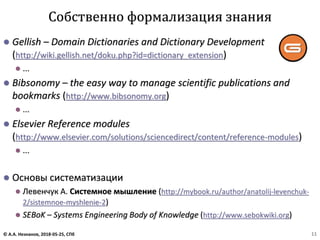 ⚫ Gellish – Domain Dictionaries and Dictionary Development
(http://wiki.gellish.net/doku.php?id=dictionary_extension)
⚫ ...
⚫ Bibsonomy – the easy way to manage scientific publications and
bookmarks (http://www.bibsonomy.org)
⚫ ...
⚫ Elsevier Reference modules
(http://www.elsevier.com/solutions/sciencedirect/content/reference-modules)
⚫ ...
⚫ Основы систематизации
⚫ Левенчук А. Системное мышление (http://mybook.ru/author/anatolij-levenchuk-
2/sistemnoe-myshlenie-2)
⚫ SEBoK – Systems Engineering Body of Knowledge (http://www.sebokwiki.org)
Собственно формализация знания
© А.А. Незнанов, 2018-05-25, СПб 11
 