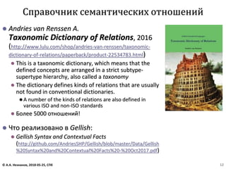 ⚫ Andries van Renssen A.
Taxonomic Dictionary of Relations, 2016
(http://www.lulu.com/shop/andries-van-renssen/taxonomic-
dictionary-of-relations/paperback/product-22534783.html)
⚫ This is a taxonomic dictionary, which means that the
defined concepts are arranged in a strict subtype-
supertype hierarchy, also called a taxonomy
⚫ The dictionary defines kinds of relations that are usually
not found in conventional dictionaries.
⚫ A number of the kinds of relations are also defined in
various ISO and non-ISO standards
⚫ Более 5000 отношений!
⚫ Что реализовано в Gellish:
⚫ Gellish Syntax and Contextual Facts
(http://github.com/AndriesSHP/Gellish/blob/master/Data/Gellish
%20Syntax%20and%20Contextual%20Facts%20-%20Oct2017.pdf)
Справочник семантических отношений
© А.А. Незнанов, 2018-05-25, СПб 12
 