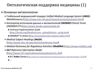 ⚫ Основные метаонтологии
⚫ Глобальный медицинский тезаурус Unified Medical Language System (UMLS)
Metathesaurus (http://www.nlm.nih.gov/research/umls/quickstart.html)
⚫ Интегратор источников данных и метаонтологий SNOMED Clinical Terms
(SNOMED CT) (http://www.ihtsdo.org/snomed-ct)
⚫ Technical Implementation Guide
(http://ihtsdo.org/fileadmin/user_upload/doc/en_us/tig.html)
⚫ SNOMED® In Action (http://snomedinaction.org/sct-table.html)
⚫ Medical Subject Headings (MeSH)
(http://www.nlm.nih.gov/mesh/meshhome.html)
⚫ Medical Dictionary for Regulatory Activities (MedDRA) (http://www.meddra.org)
⚫ HL7 Reference Information Model
(http://www.hl7.org/implement/standards/rim.cfm)
⚫ HL7 Arden Syntax (http://www.hl7.org/implement/standards/product_brief.cfm?product_id=372)
⚫ …
Онтологическая поддержка медицины (1)
© А.А. Незнанов, 2018-05-25, СПб 13
 
