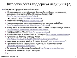 ⚫ Открытые предметные онтологии
⚫ Международная классификация болезней и проблем, связанных со
здоровьем International Classification of Diseases (ICD)
(http://www.who.int/classifications/icd/en)
⚫ ICD10Data.com (http://www.icd10data.com)
⚫ Disease Ontology (http://disease-ontology.org)
⚫ Нормализованные названия лекарственных препаратов RxNorm
(http://www.nlm.nih.gov/research/umls/rxnorm/index.html)
⚫ Набор из 35 источников данных BIO2RDF - Linked Data for the Life Sciences
(http://download.openbiocloud.org/release/3/release.html)
⚫ Платформа Open PHACTS (http://www.openphacts.org)
⚫ The Open Biological and Biomedical Ontologies (http://www.obofoundry.org)
⚫ Hymenoptera Anatomy Ontology Portal
(http://api.hymao.org/projects/32/public/site/hymglossary/home/about)
⚫ Инструменты группы Medical Ontology Research (http://mor.nlm.nih.gov)
⚫ Пример онтологии медицинских публикаций PubMed Ontology
(http://aber-owl.net/aber-owl/pubmed)
⚫ Онтологии Gene Ontology Consortium (http://www.geneontology.org)
⚫ Различные варианты Drugs Ontologies
⚫ …
Онтологическая поддержка медицины (2)
© А.А. Незнанов, 2018-05-25, СПб 14
 