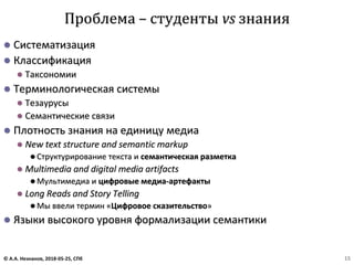⚫ Систематизация
⚫ Классификация
⚫ Таксономии
⚫ Терминологическая системы
⚫ Тезаурусы
⚫ Семантические связи
⚫ Плотность знания на единицу медиа
⚫ New text structure and semantic markup
⚫ Структурирование текста и семантическая разметка
⚫ Multimedia and digital media artifacts
⚫ Мультимедиа и цифровые медиа-артефакты
⚫ Long Reads and Story Telling
⚫ Мы ввели термин «Цифровое сказительство»
⚫ Языки высокого уровня формализации семантики
Проблема – студенты vs знания
© А.А. Незнанов, 2018-05-25, СПб 15
 