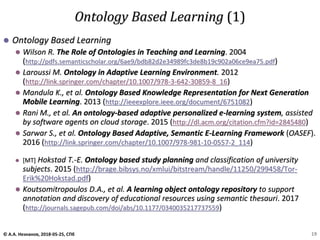 ⚫ Ontology Based Learning
⚫ Wilson R. The Role of Ontologies in Teaching and Learning. 2004
(http://pdfs.semanticscholar.org/6ae9/bdb82d2e34989fc3de8b19c902a06ce9ea75.pdf)
⚫ Laroussi M. Ontology in Adaptive Learning Environment. 2012
(http://link.springer.com/chapter/10.1007/978-3-642-30859-8_16)
⚫ Mandula K., et al. Ontology Based Knowledge Representation for Next Generation
Mobile Learning. 2013 (http://ieeexplore.ieee.org/document/6751082)
⚫ Rani M., et al. An ontology-based adaptive personalized e-learning system, assisted
by software agents on cloud storage. 2015 (http://dl.acm.org/citation.cfm?id=2845480)
⚫ Sarwar S., et al. Ontology Based Adaptive, Semantic E-Learning Framework (OASEF).
2016 (http://link.springer.com/chapter/10.1007/978-981-10-0557-2_114)
⚫ [MT] Hokstad T.-E. Ontology based study planning and classification of university
subjects. 2015 (http://brage.bibsys.no/xmlui/bitstream/handle/11250/299458/Tor-
Erik%20Hokstad.pdf)
⚫ Koutsomitropoulos D.A., et al. A learning object ontology repository to support
annotation and discovery of educational resources using semantic thesauri. 2017
(http://journals.sagepub.com/doi/abs/10.1177/0340035217737559)
Ontology Based Learning (1)
© А.А. Незнанов, 2018-05-25, СПб 19
 