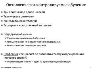 ⚫ Три понятия под одной шапкой
⚫ Технические онтологии
⚫ Консолидация онтологий
⚫ Эксперты и искусственный интеллект
⚫ Поддержка обучения
⚫ Управление траекторией обучения
⚫ Автоматическая генерация учебного содержания
⚫ Автоматическая генерация заданий
⚫ Профессия: специалист по онтологическому моделированию
(инженер знаний)
⚫ Формализация знаний – один из драйверов цифровизации
Онтологически-контролируемое обучение
© А.А. Незнанов, 2018-05-25, СПб 2
 
