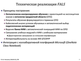 ⚫ Принципы построения:
⚫ Онтологически-контролируемое обучение с ориентацией на эксплицитное
знание в онтологии предметной области (ОПО)
⚫ Результаты обучения формулируются в терминах ОПО
⚫ Байесовский анализ успехов обучаемых и автоматический выбор
педагогических интервенций
⚫ Ведение банка КИМ с автоматической генерацией КИМ по ОПО
⚫ Связывание учебных модулей и КИМ с учебными материалами
⚫ Двухстороннее связывание со статусами верификации
⚫ Интероперабельность на основе IMS QTI/APIP
⚫ Интеграция с коллаборативной платформой Microsoft (OneNote
Class Notebook)
Техническая реализация FALS
© А.А. Незнанов, 2018-05-25, СПб 23
 