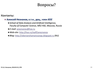 Контакты:
⚫ Алексей Незнанов, к.т.н., доц., член IEEE
⚫ School of Data Analysis and Artificial Intelligence,
Faculty of Computer Science, NRU HSE, Moscow, Russia
⚫ E-mail: aneznanov@hse.ru
⚫ Web-site: http://hse.ru/staff/aneznanov
⚫ Blog: http://siberianshamanssongs.blogspot.ru (RU)
Вопросы?
© А.А. Незнанов, 2018-05-25, СПб 24
 