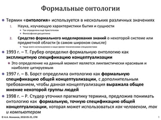 ⚫ Термин «онтология» используется в нескольких различных значениях
1. Наука, изучающую характеристики бытия и сущности
⚫ Так определена ещё Аристотелем
⚫ Философская дисциплина
2. Средство формального моделирования знаний о некоторой системе или
предметной области (в самом широком смысле)
⚫ Чаще всего используемое в наше время техническими специалистами
⚫ 1993 г. – Т. Грубер определил формальную онтологию как
эксплицитную спецификацию концептуализации
⚫ Это определение на данный момент является лингвистически красивым и
наиболее цитируемым
⚫ 1997 г. – В. Борст определила онтологию как формальную
спецификацию общей концептуализации, с дополнительным
требованием, чтобы данная концептуализация выражала общее
мнение некоторой группы людей
⚫ 1998 г. – Р. Студер уточнил прагматику термина, предложив понимать
онтологию как формальную, точную спецификацию общей
концептуализации, которая может использоваться как человеком, так
и компьютером
Формальные онтологии
© А.А. Незнанов, 2018-05-25, СПб 3
 