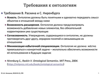 ⚫ Требования В. Раскина и С. Ниренбурга
⚫ Ясность. Онтологии должны быть понятными и адекватно передавать смысл
объектов и отношений между ними
⚫ Возможность расширения. Онтология должна предусматривать
возможность добавления новых элементов, без обязательной
корректировки уже существующих
⚫ Согласованность. Утверждения, содержащиеся в онтологии, не должны
противоречить друг другу, иерархии понятий и связывающим их
отношениям
⚫ Минимизация избыточной специализации. Онтология не должна жёстко
привязываться к конкретной задаче – желательно обеспечить возможности
её использования в будущих задачах
⚫ Nirenburg S., Raskin V. Ontological Semantics. MIT Press, 2004.
(https://mitpress.mit.edu/books/ontological-semantics)
Требования к онтологиям
© А.А. Незнанов, 2018-05-25, СПб 6
 