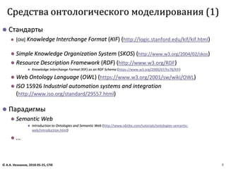 ⚫ Стандарты
⚫ [Old] Knowledge Interchange Format (КIF) (http://logic.stanford.edu/kif/kif.html)
⚫ Simple Knowledge Organization System (SKOS) (http://www.w3.org/2004/02/skos)
⚫ Resource Description Framework (RDF) (http://www.w3.org/RDF)
⚫ Knowledge Interchange Format (KIF) as an RDF Schema (https://www.w3.org/2000/07/hs78/KIF)
⚫ Web Ontology Language (OWL) (https://www.w3.org/2001/sw/wiki/OWL)
⚫ ISO 15926 Industrial automation systems and integration
(http://www.iso.org/standard/29557.html)
⚫ Парадигмы
⚫ Semantic Web
⚫ Introduction to Ontologies and Semantic Web (http://www.obitko.com/tutorials/ontologies-semantic-
web/introduction.html)
⚫ ...
Средства онтологического моделирования (1)
© А.А. Незнанов, 2018-05-25, СПб 8
 