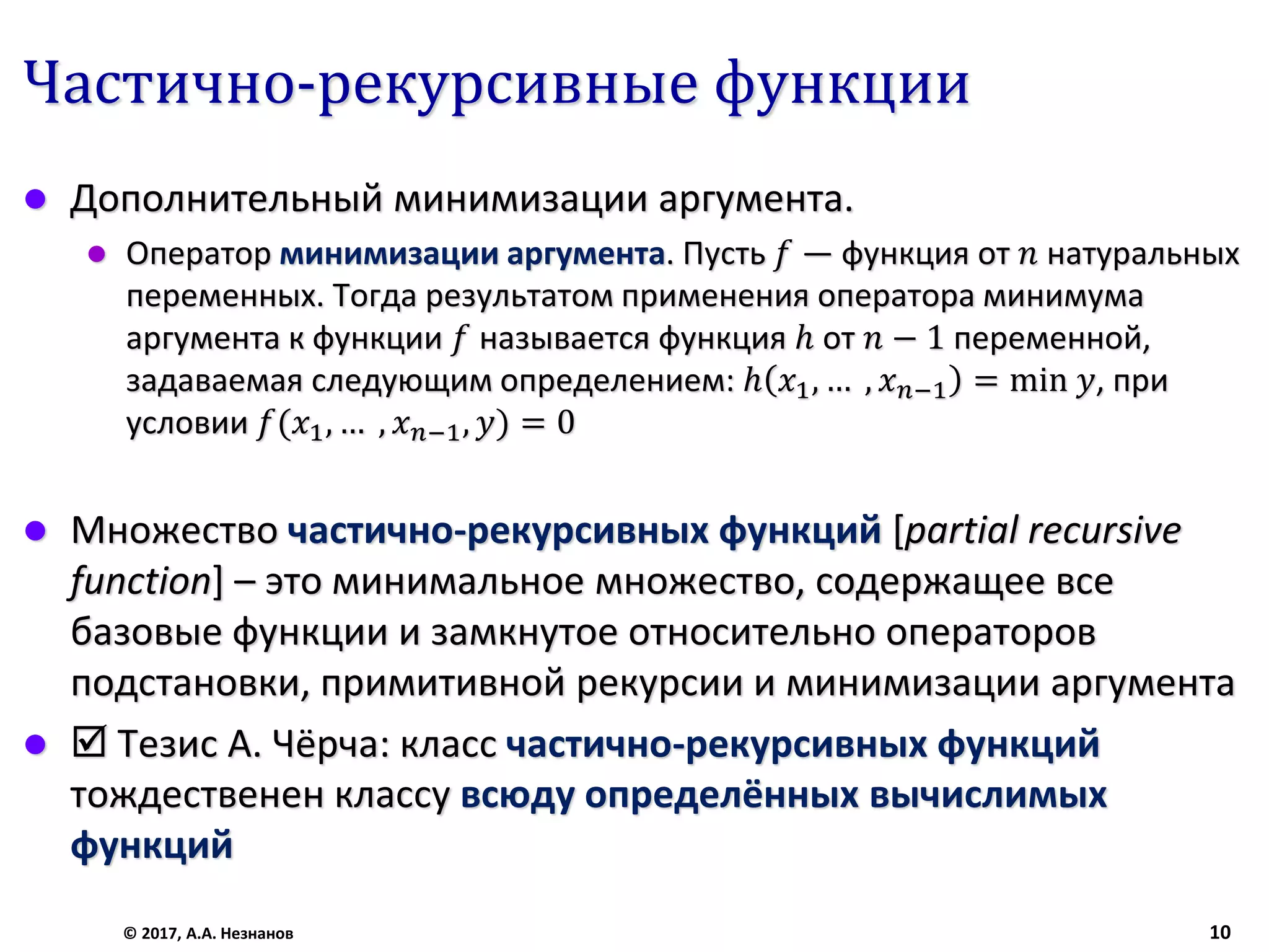 Частично-рекурсивные функции
 Дополнительный минимизации аргумента.
 Оператор минимизации аргумента. Пусть 𝑓 — функция от 𝑛 натуральных
переменных. Тогда результатом применения оператора минимума
аргумента к функции 𝑓 называется функция ℎ от 𝑛 − 1 переменной,
задаваемая следующим определением: ℎ 𝑥1, … , 𝑥 𝑛−1 = min 𝑦, при
условии 𝑓(𝑥1, … , 𝑥 𝑛−1, 𝑦) = 0
 Множество частично-рекурсивных функций [partial recursive
function] – это минимальное множество, содержащее все
базовые функции и замкнутое относительно операторов
подстановки, примитивной рекурсии и минимизации аргумента
  Тезис А. Чёрча: класс частично-рекурсивных функций
тождественен классу всюду определённых вычислимых
функций
© 2017, А.А. Незнанов 10
 