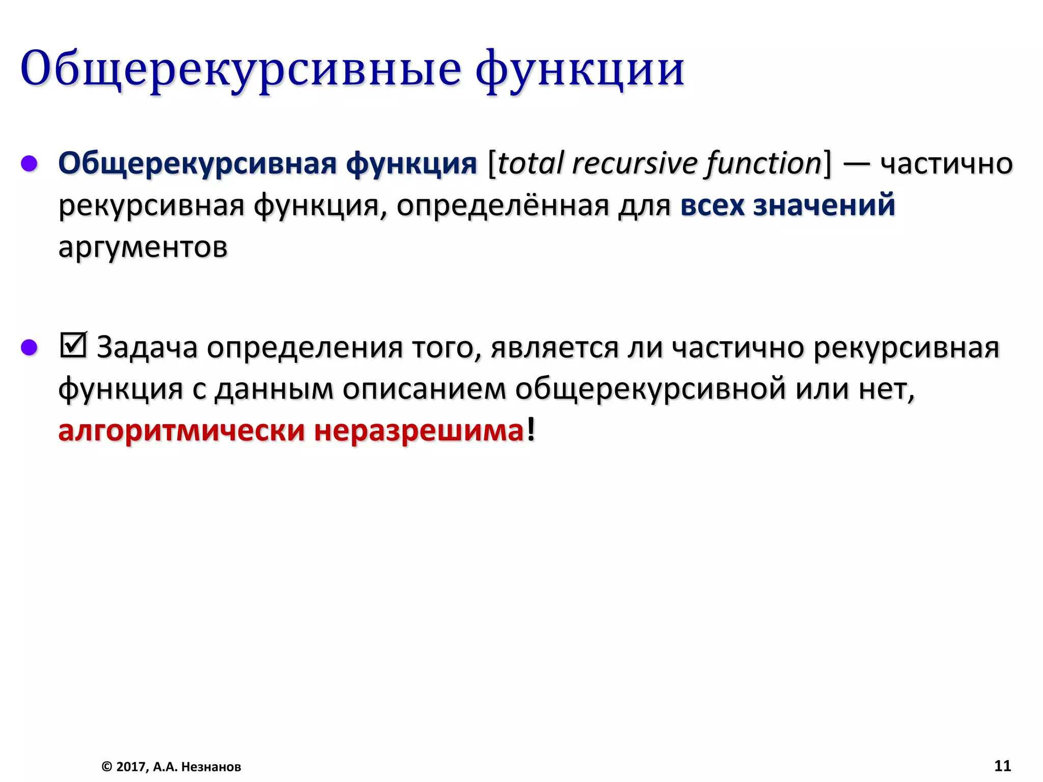 Общерекурсивные функции
 Общерекурсивная функция [total recursive function] — частично
рекурсивная функция, определённая для всех значений
аргументов
  Задача определения того, является ли частично рекурсивная
функция с данным описанием общерекурсивной или нет,
алгоритмически неразрешима!
© 2017, А.А. Незнанов 11
 