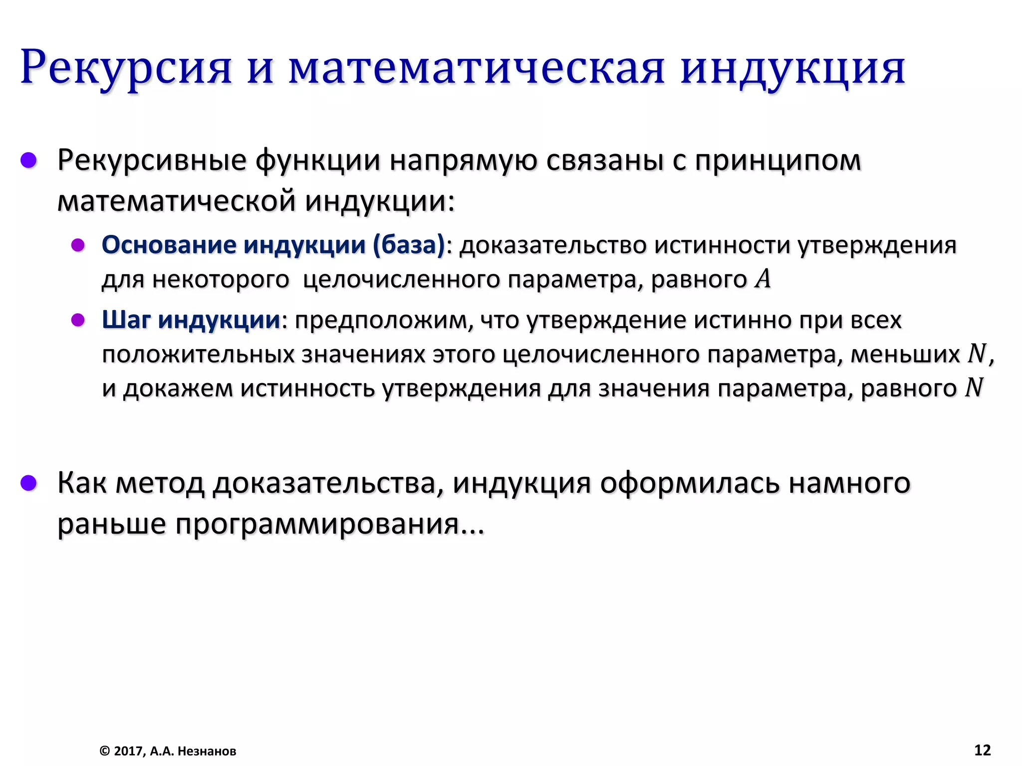 Рекурсия и математическая индукция
 Рекурсивные функции напрямую связаны с принципом
математической индукции:
 Основание индукции (база): доказательство истинности утверждения
для некоторого целочисленного параметра, равного 𝐴
 Шаг индукции: предположим, что утверждение истинно при всех
положительных значениях этого целочисленного параметра, меньших 𝑁,
и докажем истинность утверждения для значения параметра, равного 𝑁
 Как метод доказательства, индукция оформилась намного
раньше программирования...
© 2017, А.А. Незнанов 12
 